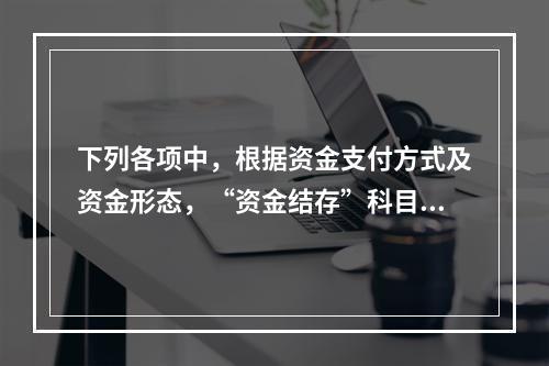 下列各项中，根据资金支付方式及资金形态，“资金结存”科目应设