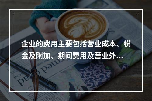 企业的费用主要包括营业成本、税金及附加、期间费用及营业外支出