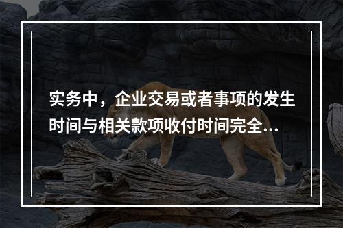 实务中，企业交易或者事项的发生时间与相关款项收付时间完全一致