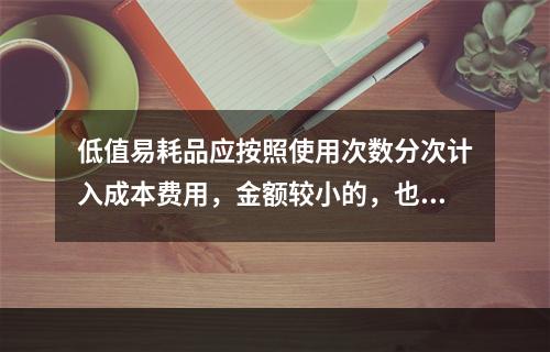 低值易耗品应按照使用次数分次计入成本费用，金额较小的，也可以