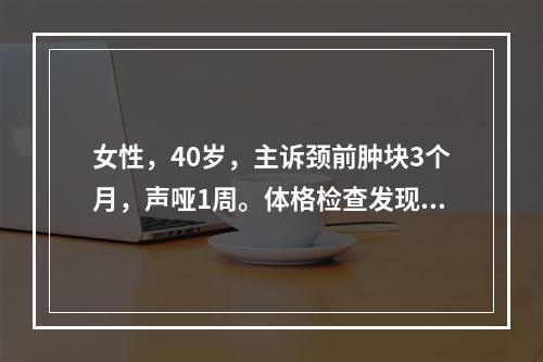 女性，40岁，主诉颈前肿块3个月，声哑1周。体格检查发现右侧