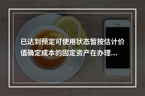 已达到预定可使用状态暂按估计价值确定成本的固定资产在办理竣工