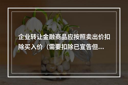 企业转让金融商品应按照卖出价扣除买入价（需要扣除已宣告但尚未