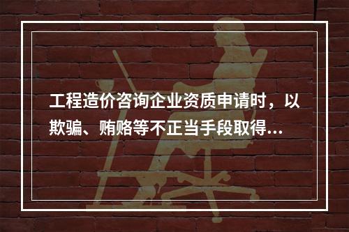 工程造价咨询企业资质申请时，以欺骗、贿赂等不正当手段取得工程