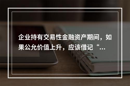 企业持有交易性金融资产期间，如果公允价值上升，应该借记“投资