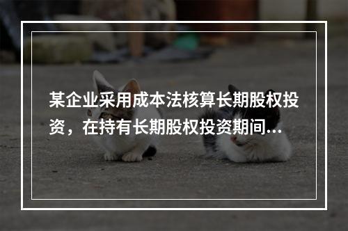 某企业采用成本法核算长期股权投资，在持有长期股权投资期间，被