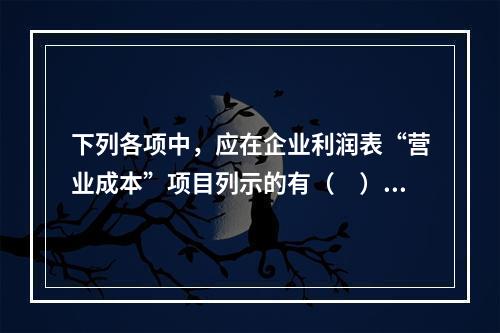 下列各项中，应在企业利润表“营业成本”项目列示的有（　）。