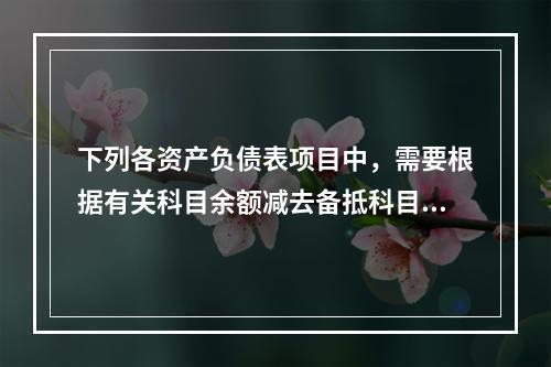 下列各资产负债表项目中，需要根据有关科目余额减去备抵科目后的