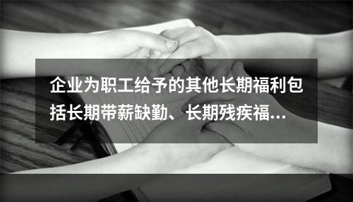 企业为职工给予的其他长期福利包括长期带薪缺勤、长期残疾福利、