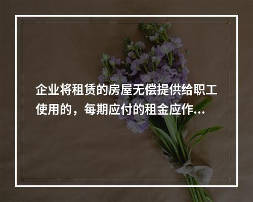 企业将租赁的房屋无偿提供给职工使用的，每期应付的租金应作为应