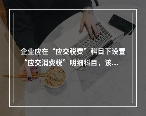 企业应在“应交税费”科目下设置“应交消费税”明细科目，该科目