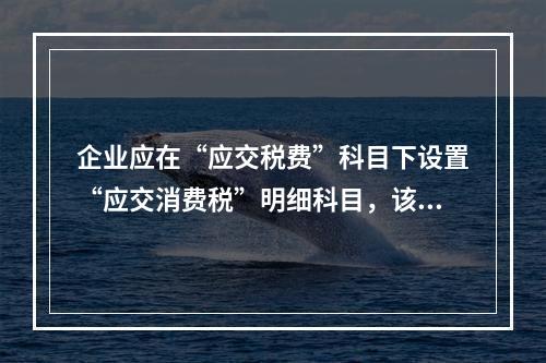 企业应在“应交税费”科目下设置“应交消费税”明细科目，该科目