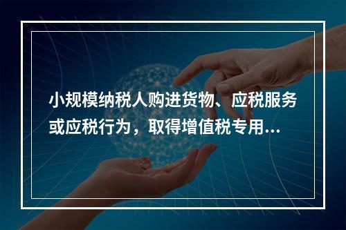 小规模纳税人购进货物、应税服务或应税行为，取得增值税专用发票