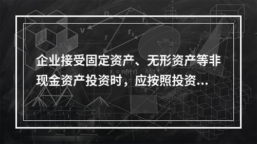 企业接受固定资产、无形资产等非现金资产投资时，应按照投资合同