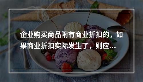 企业购买商品附有商业折扣的，如果商业折扣实际发生了，则应按扣