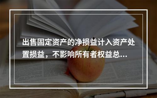 出售固定资产的净损益计入资产处置损益，不影响所有者权益总额的