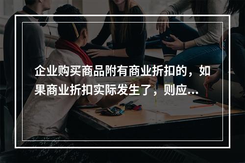 企业购买商品附有商业折扣的，如果商业折扣实际发生了，则应按扣