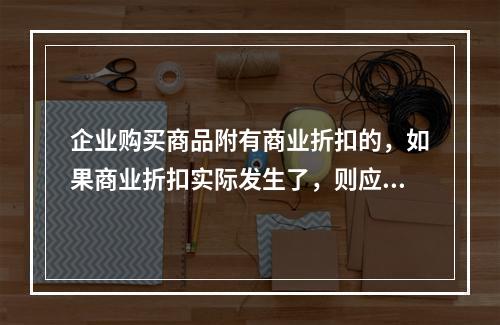 企业购买商品附有商业折扣的，如果商业折扣实际发生了，则应按扣