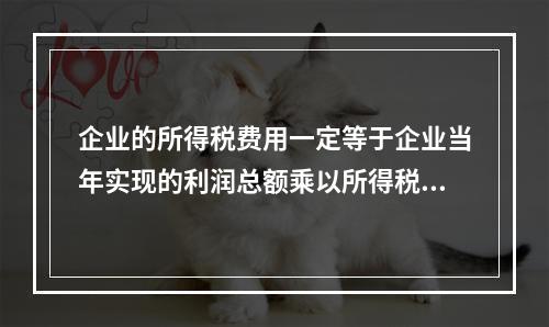 企业的所得税费用一定等于企业当年实现的利润总额乘以所得税税率