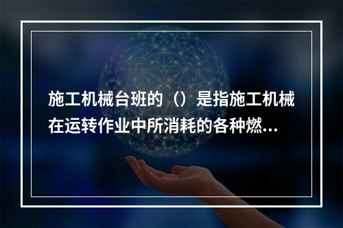 施工机械台班的（）是指施工机械在运转作业中所消耗的各种燃料及