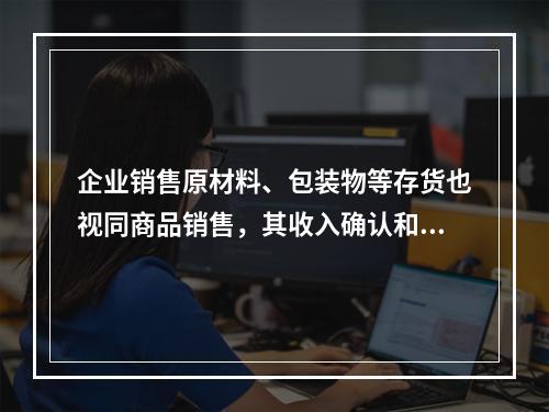 企业销售原材料、包装物等存货也视同商品销售，其收入确认和计量