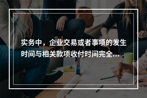 实务中，企业交易或者事项的发生时间与相关款项收付时间完全一致