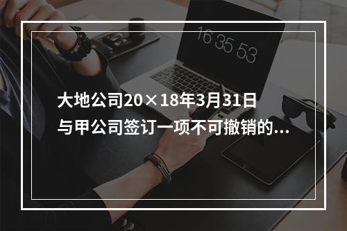 大地公司20×18年3月31日与甲公司签订一项不可撤销的销售