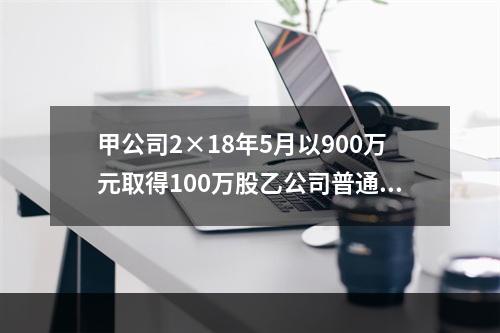 甲公司2×18年5月以900万元取得100万股乙公司普通股，