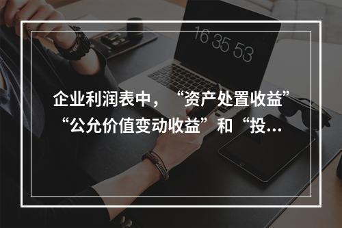 企业利润表中，“资产处置收益”“公允价值变动收益”和“投资收