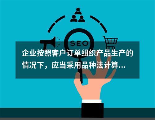 企业按照客户订单组织产品生产的情况下，应当采用品种法计算产品