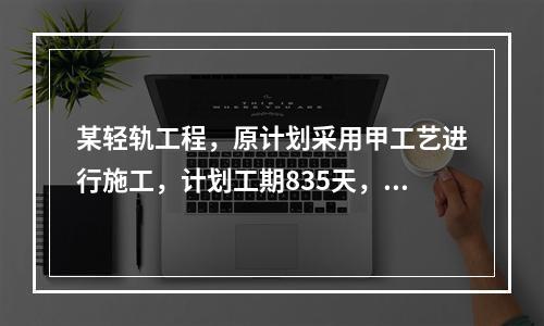 某轻轨工程，原计划采用甲工艺进行施工，计划工期835天，后经