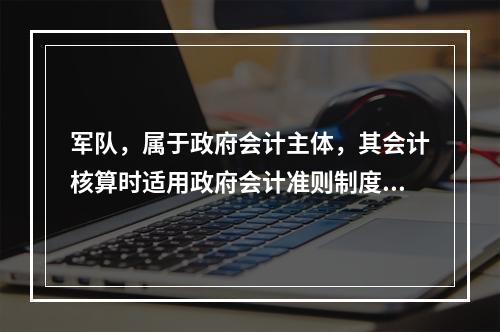 军队，属于政府会计主体，其会计核算时适用政府会计准则制度。（