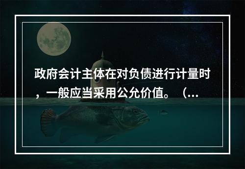 政府会计主体在对负债进行计量时，一般应当采用公允价值。（　　