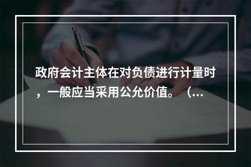 政府会计主体在对负债进行计量时，一般应当采用公允价值。（　　