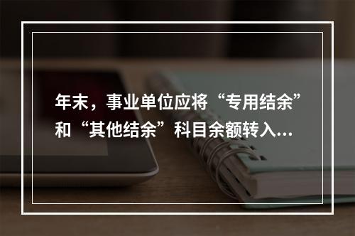 年末，事业单位应将“专用结余”和“其他结余”科目余额转入“非