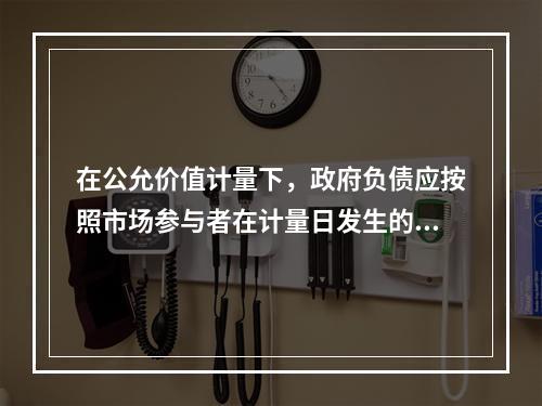 在公允价值计量下，政府负债应按照市场参与者在计量日发生的有序