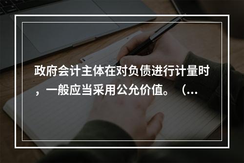 政府会计主体在对负债进行计量时，一般应当采用公允价值。（　　