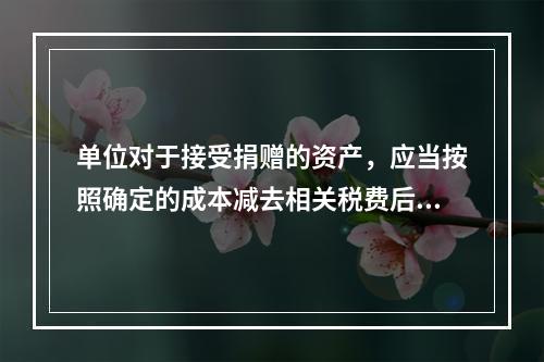 单位对于接受捐赠的资产，应当按照确定的成本减去相关税费后的净