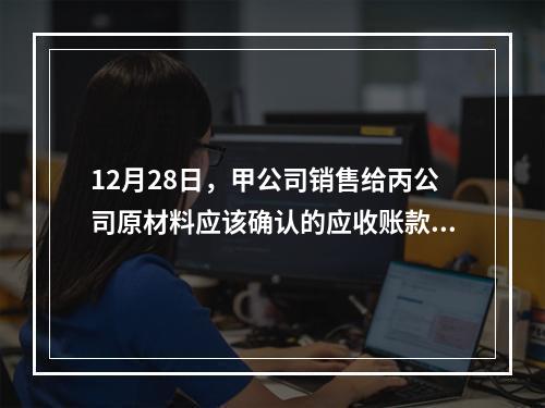 12月28日，甲公司销售给丙公司原材料应该确认的应收账款为（