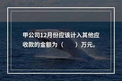 甲公司12月份应该计入其他应收款的金额为（　　）万元。