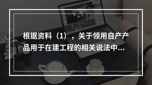 根据资料（1），关于领用自产产品用于在建工程的相关说法中，正