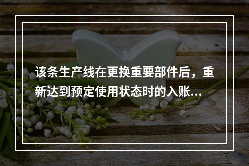 该条生产线在更换重要部件后，重新达到预定使用状态时的入账价值