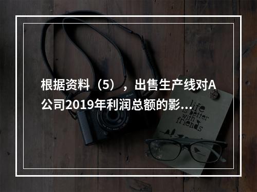 根据资料（5），出售生产线对A公司2019年利润总额的影响金