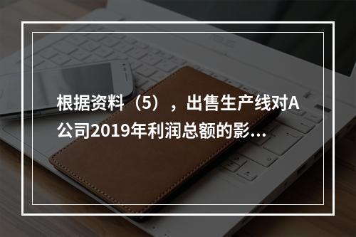 根据资料（5），出售生产线对A公司2019年利润总额的影响金