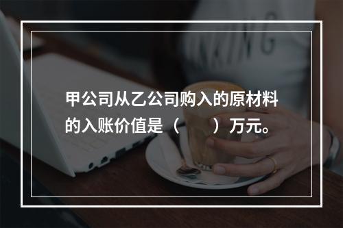 甲公司从乙公司购入的原材料的入账价值是（　　）万元。