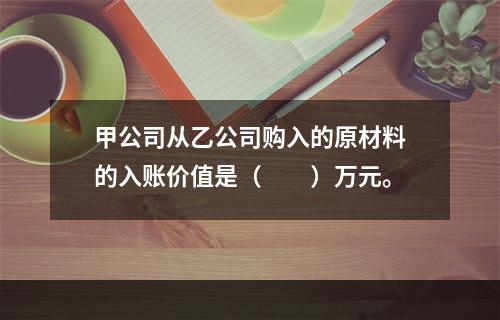 甲公司从乙公司购入的原材料的入账价值是（　　）万元。