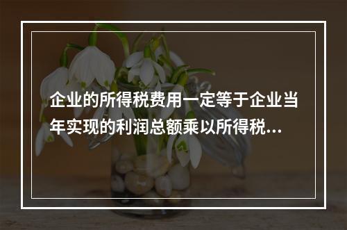 企业的所得税费用一定等于企业当年实现的利润总额乘以所得税税率