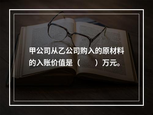 甲公司从乙公司购入的原材料的入账价值是（　　）万元。