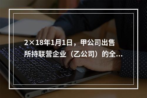 2×18年1月1日，甲公司出售所持联营企业（乙公司）的全部3