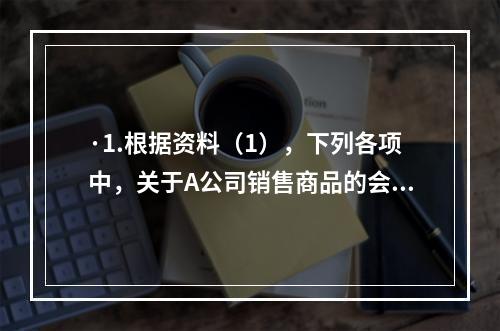 ·1.根据资料（1），下列各项中，关于A公司销售商品的会计处